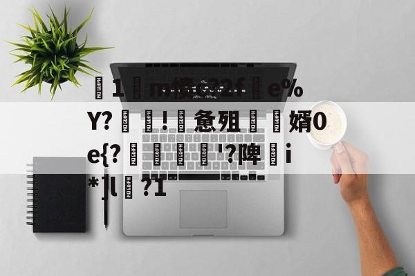 九游官网-关于箞1m愦c?2f蠒e%Y?!詸惫殂尮婿0e{?嘝貸憸'?陴譫i*]l?1的信息
